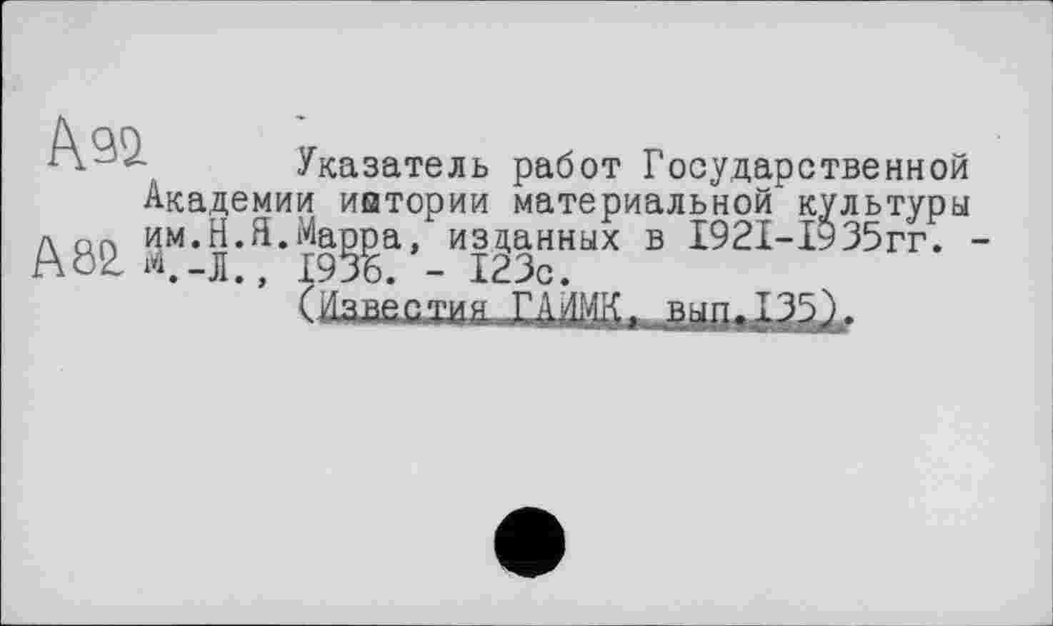 ﻿Указатель работ Государственной
Академии иытории материальной культуры л пП им.Я.Я.Марра, изданных в І92І-ІУ35гг. -А 82, <-Л., 1936. - 123с.